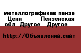 металлографикав пензе › Цена ­ 300 - Пензенская обл. Другое » Другое   